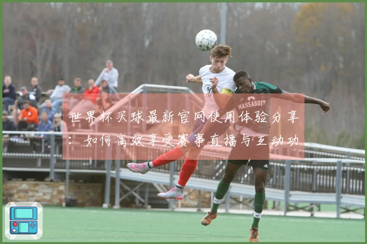 世界杯买球最新官网使用体验分享：如何高效享受赛事直播与互动功能