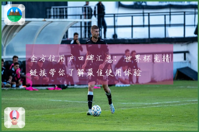 全方位用户口碑汇总：世界杯竞猜链接带你了解最佳使用体验